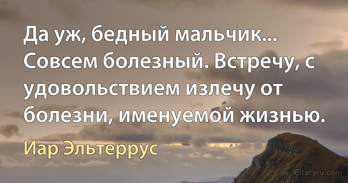 Да уж, бедный мальчик... Совсем болезный. Встречу, с удовольствием излечу от болезни, именуемой жизнью. (Иар Эльтеррус)