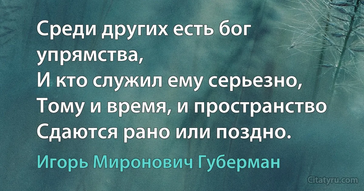 Среди других есть бог упрямства,
И кто служил ему серьезно,
Тому и время, и пространство
Сдаются рано или поздно. (Игорь Миронович Губерман)