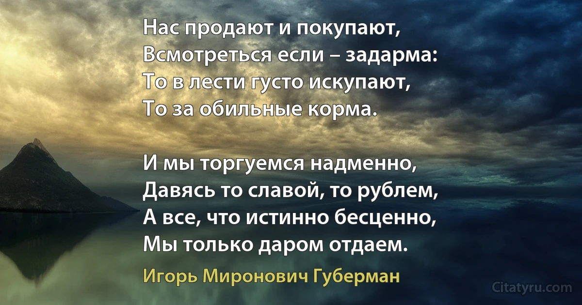 Нас продают и покупают,
Всмотреться если – задарма:
То в лести густо искупают,
То за обильные корма.

И мы торгуемся надменно,
Давясь то славой, то рублем,
А все, что истинно бесценно,
Мы только даром отдаем. (Игорь Миронович Губерман)