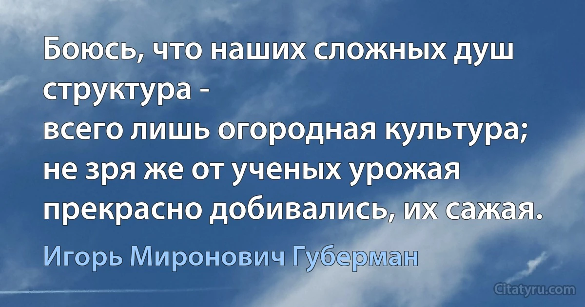 Боюсь, что наших сложных душ структура -
всего лишь огородная культура;
не зря же от ученых урожая
прекрасно добивались, их сажая. (Игорь Миронович Губерман)