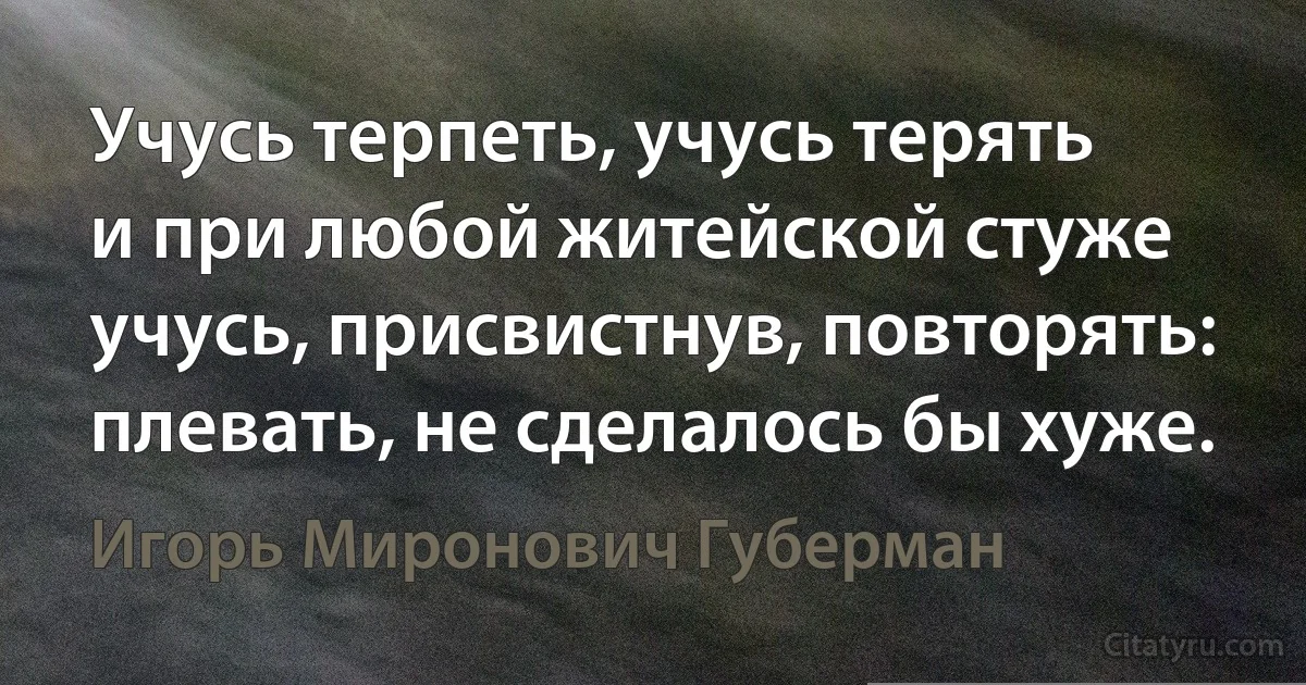 Учусь терпеть, учусь терять
и при любой житейской стуже
учусь, присвистнув, повторять:
плевать, не сделалось бы хуже. (Игорь Миронович Губерман)