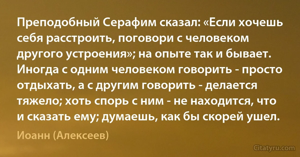 Преподобный Серафим сказал: «Если хочешь себя расстроить, поговори с человеком другого устроения»; на опыте так и бывает. Иногда с одним человеком говорить - просто отдыхать, а с другим говорить - делается тяжело; хоть спорь с ним - не находится, что и сказать ему; думаешь, как бы скорей ушел. (Иоанн (Алексеев))