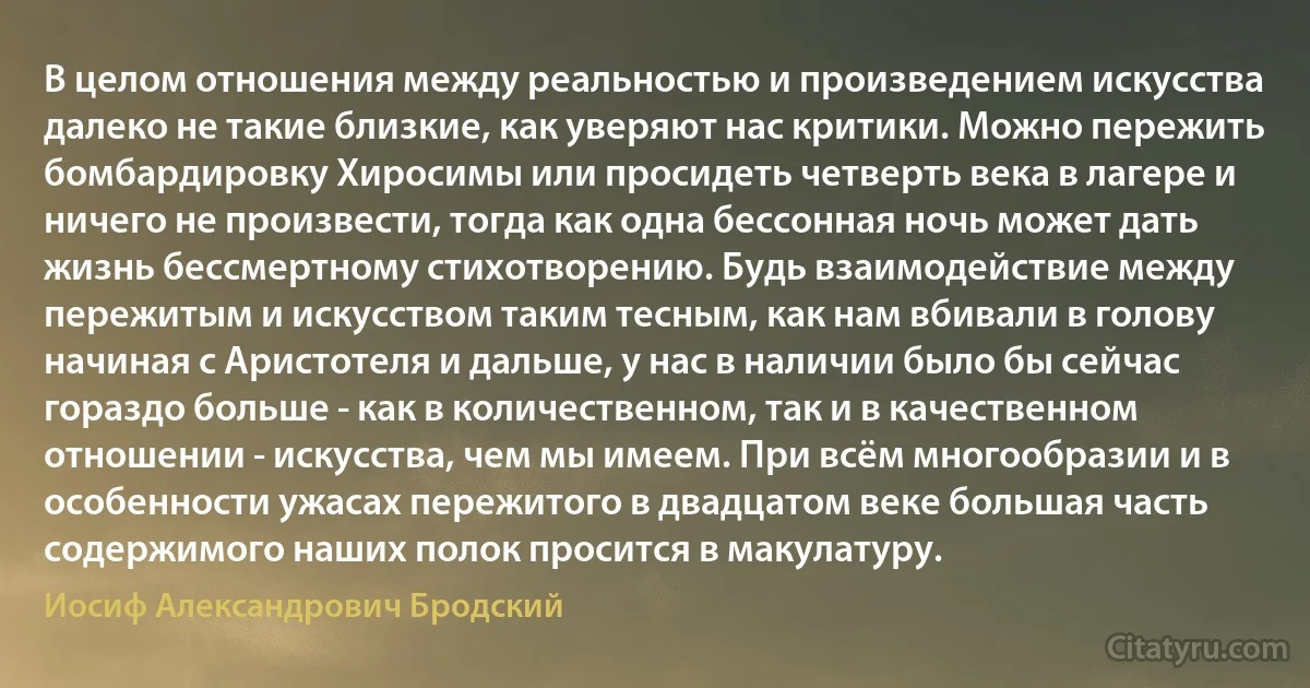 В целом отношения между реальностью и произведением искусства далеко не такие близкие, как уверяют нас критики. Можно пережить бомбардировку Хиросимы или просидеть четверть века в лагере и ничего не произвести, тогда как одна бессонная ночь может дать жизнь бессмертному стихотворению. Будь взаимодействие между пережитым и искусством таким тесным, как нам вбивали в голову начиная с Аристотеля и дальше, у нас в наличии было бы сейчас гораздо больше - как в количественном, так и в качественном отношении - искусства, чем мы имеем. При всём многообразии и в особенности ужасах пережитого в двадцатом веке большая часть содержимого наших полок просится в макулатуру. (Иосиф Александрович Бродский)