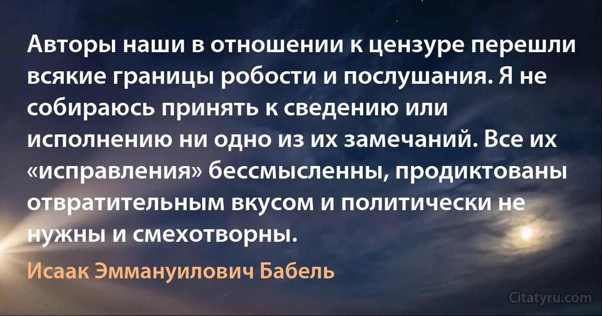 Авторы наши в отношении к цензуре перешли всякие границы робости и послушания. Я не собираюсь принять к сведению или исполнению ни одно из их замечаний. Все их «исправления» бессмысленны, продиктованы отвратительным вкусом и политически не нужны и смехотворны. (Исаак Эммануилович Бабель)