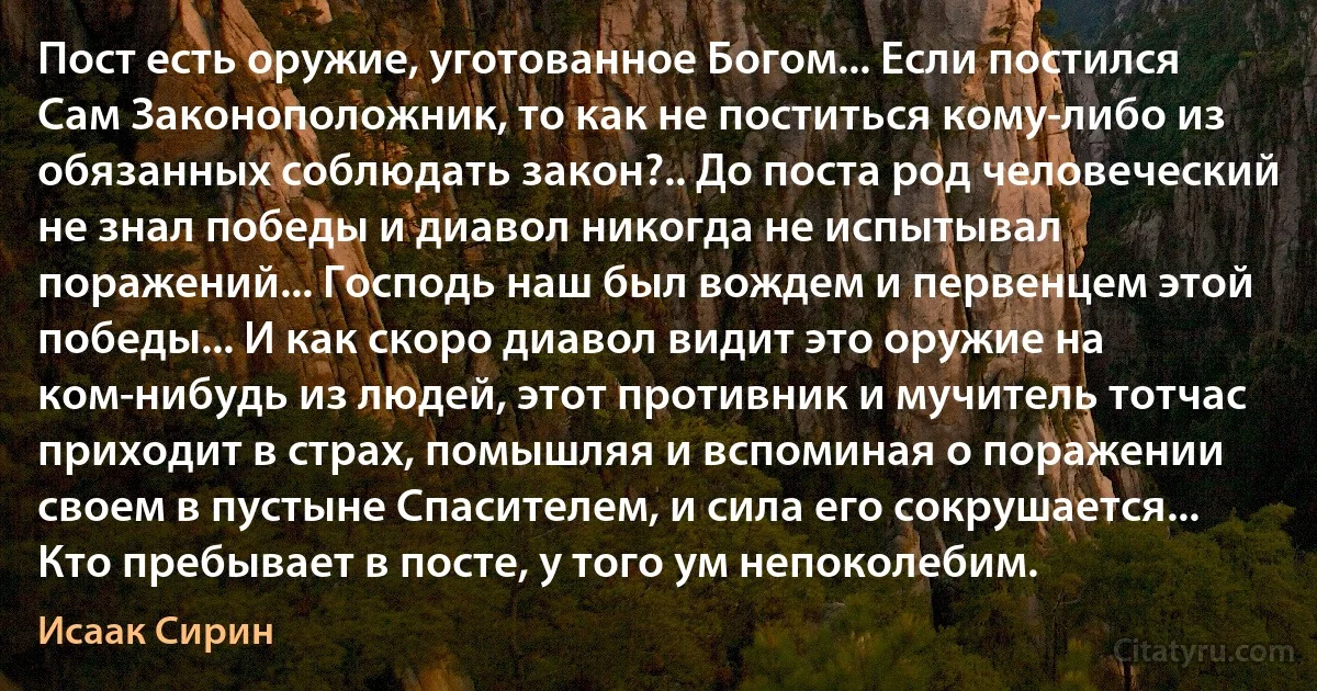 Пост есть оружие, уготованное Богом... Если постился Сам Законоположник, то как не поститься кому-либо из обязанных соблюдать закон?.. До поста род человеческий не знал победы и диавол никогда не испытывал поражений... Господь наш был вождем и первенцем этой победы... И как скоро диавол видит это оружие на ком-нибудь из людей, этот противник и мучитель тотчас приходит в страх, помышляя и вспоминая о поражении своем в пустыне Спасителем, и сила его сокрушается... Кто пребывает в посте, у того ум непоколебим. (Исаак Сирин)