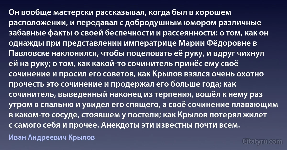 Он вообще мастерски рассказывал, когда был в хорошем расположении, и передавал с добродушным юмором различные забавные факты о своей беспечности и рассеянности: о том, как он однажды при представлении императрице Марии Фёдоровне в Павловске наклонился, чтобы поцеловать её руку, и вдруг чихнул ей на руку; о том, как какой-то сочинитель принёс ему своё сочинение и просил его советов, как Крылов взялся очень охотно прочесть это сочинение и продержал его больше года; как сочинитель, выведенный наконец из терпения, вошёл к нему раз утром в спальню и увидел его спящего, а своё сочинение плавающим в каком-то сосуде, стоявшем у постели; как Крылов потерял жилет с самого себя и прочее. Анекдоты эти известны почти всем. (Иван Андреевич Крылов)