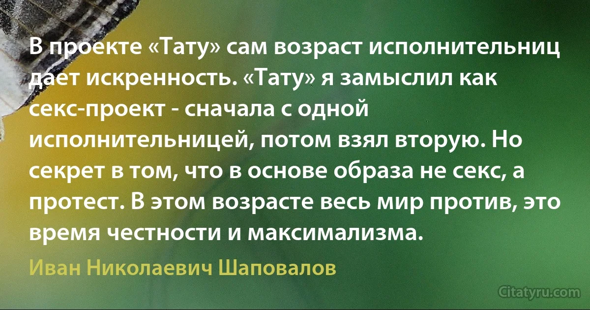 В проекте «Тату» сам возраст исполнительниц дает искренность. «Тату» я замыслил как секс-проект - сначала с одной исполнительницей, потом взял вторую. Но секрет в том, что в основе образа не секс, а протест. В этом возрасте весь мир против, это время честности и максимализма. (Иван Николаевич Шаповалов)