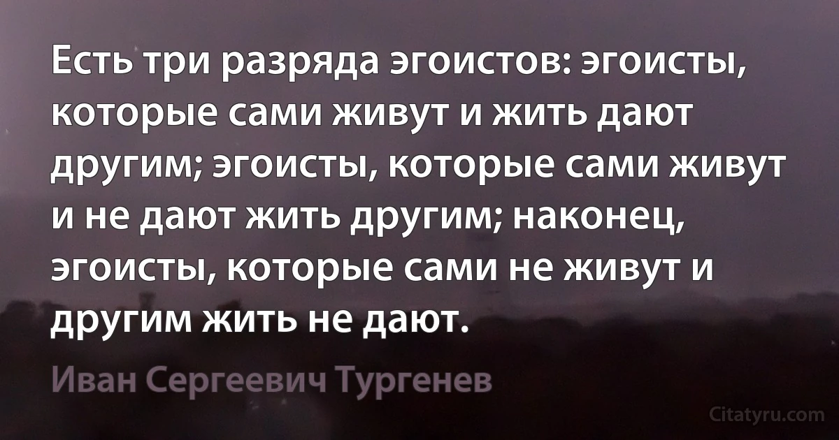 Есть три разряда эгоистов: эгоисты, которые сами живут и жить дают другим; эгоисты, которые сами живут и не дают жить другим; наконец, эгоисты, которые сами не живут и другим жить не дают. (Иван Сергеевич Тургенев)