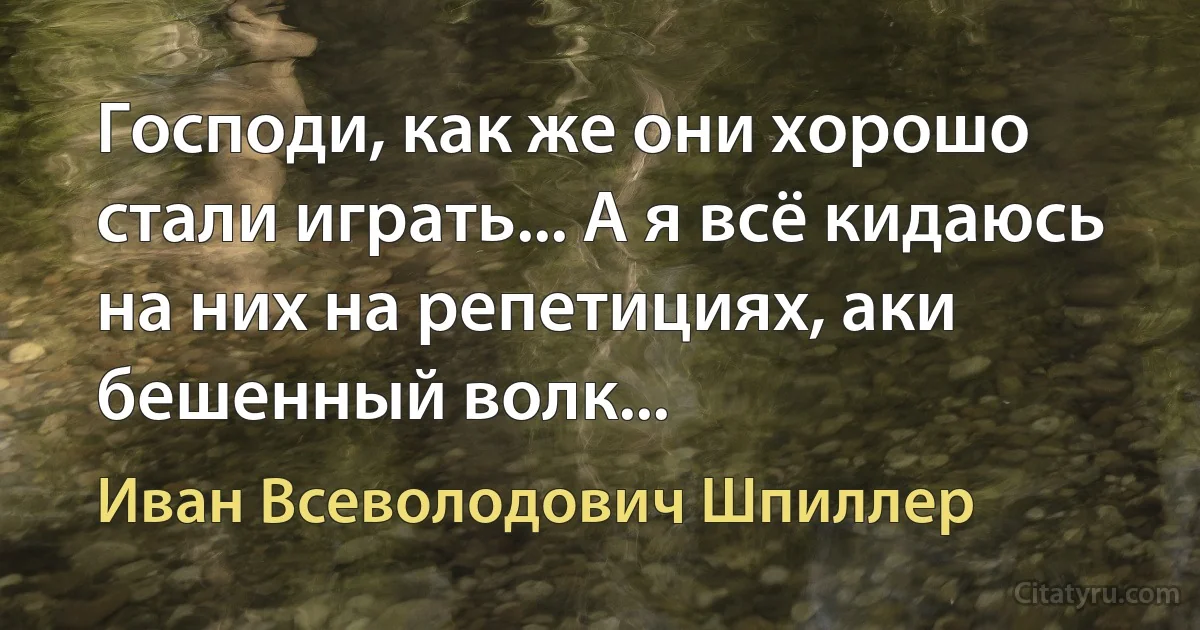 Господи, как же они хорошо стали играть... А я всё кидаюсь на них на репетициях, аки бешенный волк... (Иван Всеволодович Шпиллер)