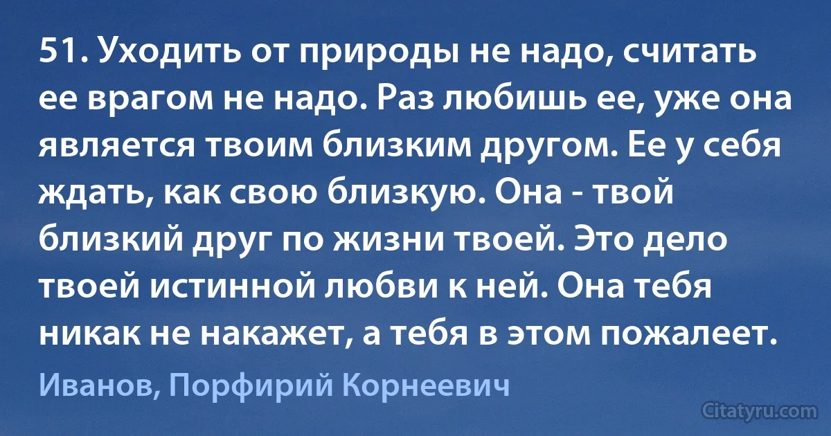 51. Уходить от природы не надо, считать ее врагом не надо. Раз любишь ее, уже она является твоим близким другом. Ее у себя ждать, как свою близкую. Она - твой близкий друг по жизни твоей. Это дело твоей истинной любви к ней. Она тебя никак не накажет, а тебя в этом пожалеет. (Иванов, Порфирий Корнеевич)