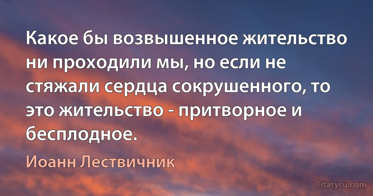 Какое бы возвышенное жительство ни проходили мы, но если не стяжали сердца сокрушенного, то это жительство - притворное и бесплодное. (Иоанн Лествичник)