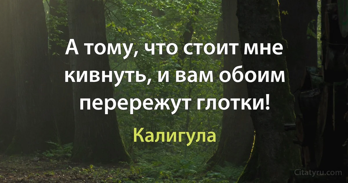 А тому, что стоит мне кивнуть, и вам обоим перережут глотки! (Калигула)