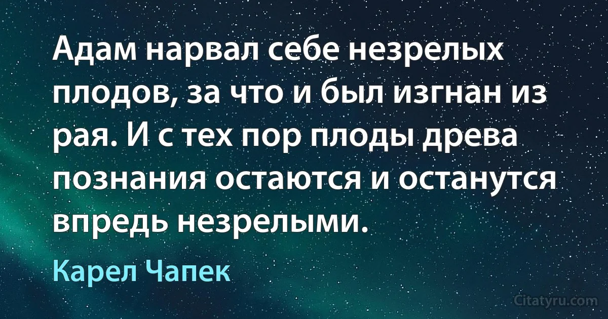 Адам нарвал себе незрелых плодов, за что и был изгнан из рая. И с тех пор плоды древа познания остаются и останутся впредь незрелыми. (Карел Чапек)