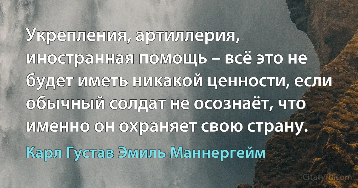 Укрепления, артиллерия, иностранная помощь – всё это не будет иметь никакой ценности, если обычный солдат не осознаёт, что именно он охраняет свою страну. (Карл Густав Эмиль Маннергейм)