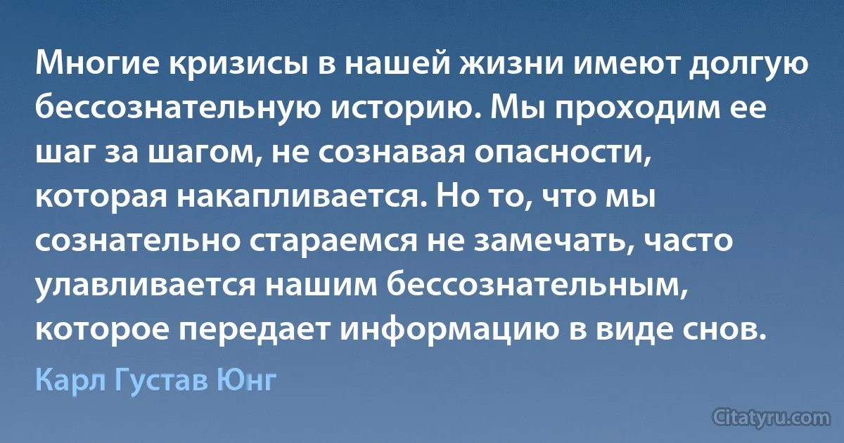 Многие кризисы в нашей жизни имеют долгую бессознательную историю. Мы проходим ее шаг за шагом, не сознавая опасности, которая накапливается. Но то, что мы сознательно стараемся не замечать, часто улавливается нашим бессознательным, которое передает информацию в виде снов. (Карл Густав Юнг)