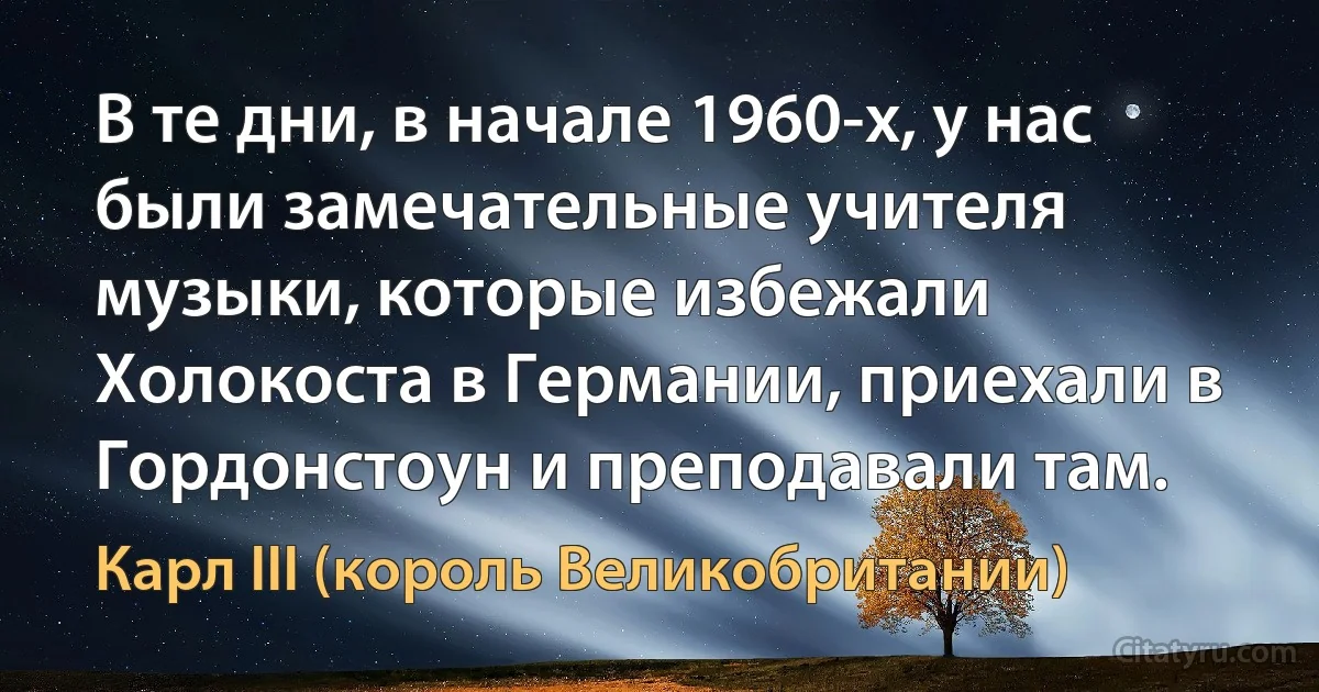 В те дни, в начале 1960-х, у нас были замечательные учителя музыки, которые избежали Холокоста в Германии, приехали в Гордонстоун и преподавали там. (Карл III (король Великобритании))