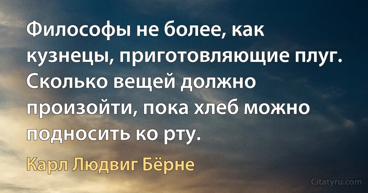 Философы не более, как кузнецы, приготовляющие плуг. Сколько вещей должно произойти, пока хлеб можно подносить ко рту. (Карл Людвиг Бёрне)