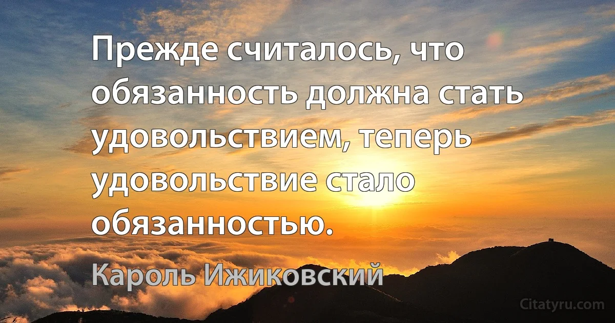 Прежде считалось, что обязанность должна стать удовольствием, теперь удовольствие стало обязанностью. (Кароль Ижиковский)