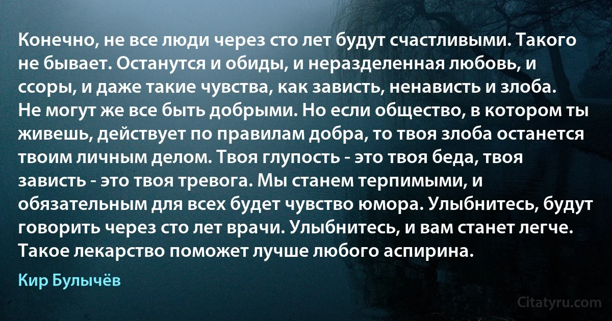 Конечно, не все люди через сто лет будут счастливыми. Такого не бывает. Останутся и обиды, и неразделенная любовь, и ссоры, и даже такие чувства, как зависть, ненависть и злоба. Не могут же все быть добрыми. Но если общество, в котором ты живешь, действует по правилам добра, то твоя злоба останется твоим личным делом. Твоя глупость - это твоя беда, твоя зависть - это твоя тревога. Мы станем терпимыми, и обязательным для всех будет чувство юмора. Улыбнитесь, будут говорить через сто лет врачи. Улыбнитесь, и вам станет легче. Такое лекарство поможет лучше любого аспирина. (Кир Булычёв)