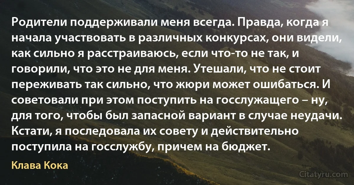 Родители поддерживали меня всегда. Правда, когда я начала участвовать в различных конкурсах, они видели, как сильно я расстраиваюсь, если что-то не так, и говорили, что это не для меня. Утешали, что не стоит переживать так сильно, что жюри может ошибаться. И советовали при этом поступить на госслужащего – ну, для того, чтобы был запасной вариант в случае неудачи. Кстати, я последовала их совету и действительно поступила на госслужбу, причем на бюджет. (Клава Кока)