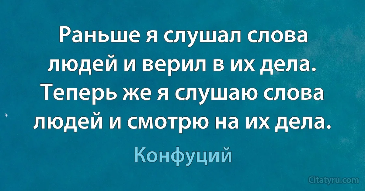 Раньше я слушал слова людей и верил в их дела. Теперь же я слушаю слова людей и смотрю на их дела. (Конфуций)