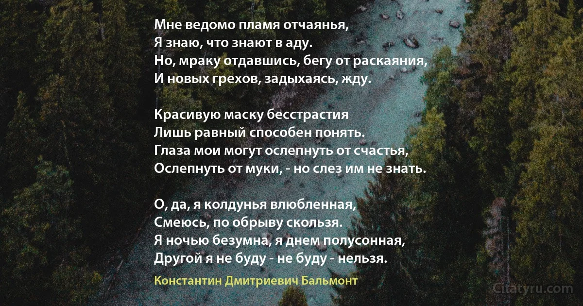 Мне ведомо пламя отчаянья,
Я знаю, что знают в аду.
Но, мраку отдавшись, бегу от раскаяния,
И новых грехов, задыхаясь, жду.

Красивую маску бесстрастия
Лишь равный способен понять.
Глаза мои могут ослепнуть от счастья,
Ослепнуть от муки, - но слез им не знать.

О, да, я колдунья влюбленная,
Смеюсь, по обрыву скользя.
Я ночью безумна, я днем полусонная,
Другой я не буду - не буду - нельзя. (Константин Дмитриевич Бальмонт)