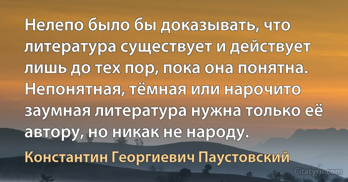 Нелепо было бы доказывать, что литература существует и действует лишь до тех пор, пока она понятна. Непонятная, тёмная или нарочито заумная литература нужна только её автору, но никак не народу. (Константин Георгиевич Паустовский)