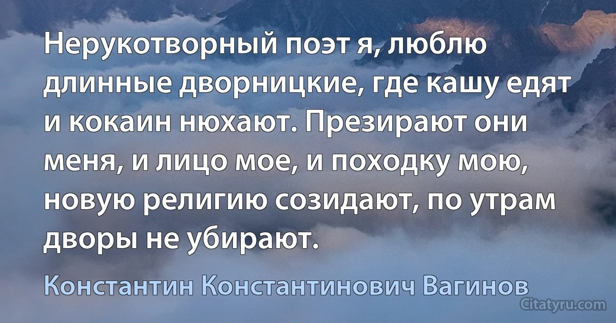 Нерукотворный поэт я, люблю длинные дворницкие, где кашу едят и кокаин нюхают. Презирают они меня, и лицо мое, и походку мою, новую религию созидают, по утрам дворы не убирают. (Константин Константинович Вагинов)