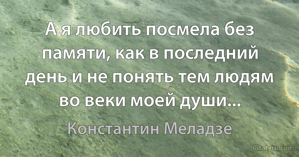 А я любить посмела без памяти, как в последний день и не понять тем людям во веки моей души... (Константин Меладзе)