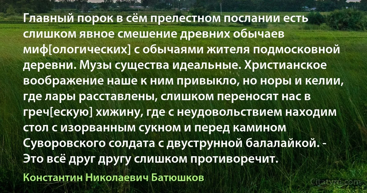 Главный порок в сём прелестном послании есть слишком явное смешение древних обычаев миф[ологических] с обычаями жителя подмосковной деревни. Музы существа идеальные. Христианское воображение наше к ним привыкло, но норы и келии, где лары расставлены, слишком переносят нас в греч[ескую] хижину, где с неудовольствием находим стол с изорванным сукном и перед камином Суворовского солдата с двуструнной балалайкой. - Это всё друг другу слишком противоречит. (Константин Николаевич Батюшков)