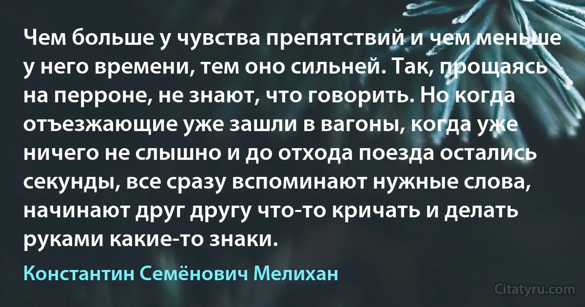 Чем больше у чувства препятствий и чем меньше у него времени, тем оно сильней. Так, прощаясь на перроне, не знают, что говорить. Но когда отъезжающие уже зашли в вагоны, когда уже ничего не слышно и до отхода поезда остались секунды, все сразу вспоминают нужные слова, начинают друг другу что-то кричать и делать руками какие-то знаки. (Константин Семёнович Мелихан)