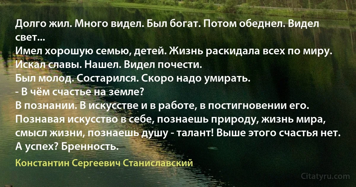 Долго жил. Много видел. Был богат. Потом обеднел. Видел свет...
Имел хорошую семью, детей. Жизнь раскидала всех по миру. Искал славы. Нашел. Видел почести.
Был молод. Состарился. Скоро надо умирать.
- В чём счастье на земле?
В познании. В искусстве и в работе, в постигновении его. Познавая искусство в себе, познаешь природу, жизнь мира, смысл жизни, познаешь душу - талант! Выше этого счастья нет.
А успех? Бренность. (Константин Сергеевич Станиславский)