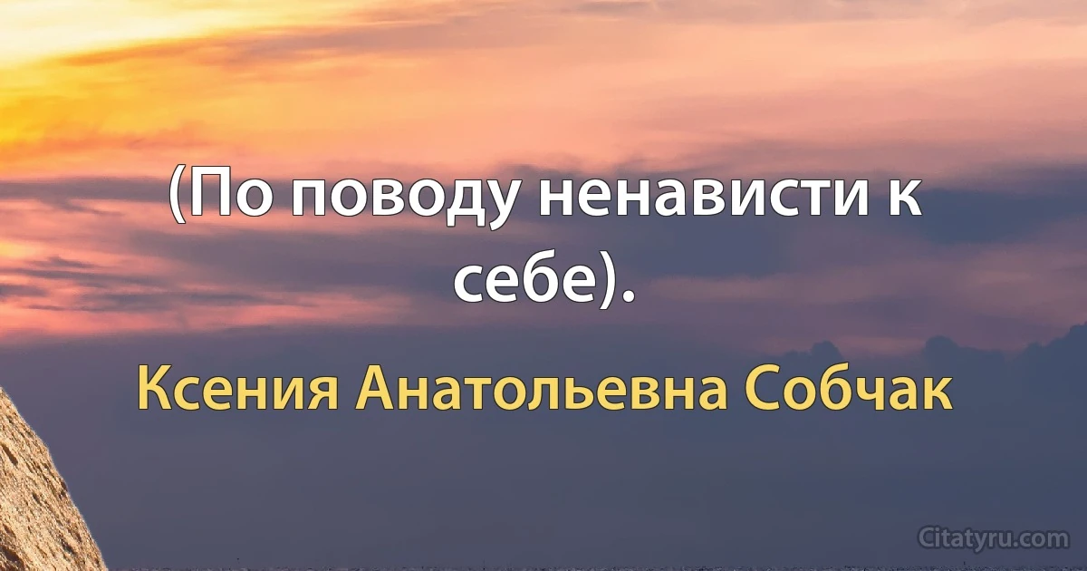 (По поводу ненависти к себе). (Ксения Анатольевна Собчак)