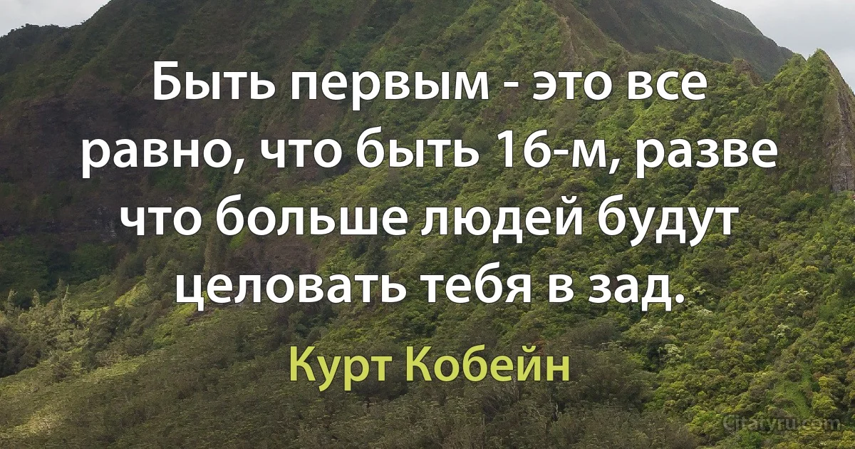 Быть первым - это все равно, что быть 16-м, разве что больше людей будут целовать тебя в зад. (Курт Кобейн)