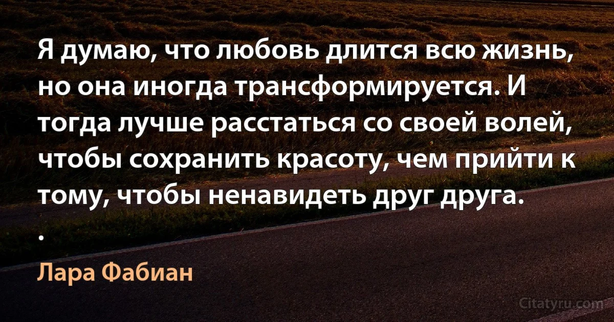 Я думаю, что любовь длится всю жизнь, но она иногда трансформируется. И тогда лучше расстаться со своей волей, чтобы сохранить красоту, чем прийти к тому, чтобы ненавидеть друг друга.
. (Лара Фабиан)