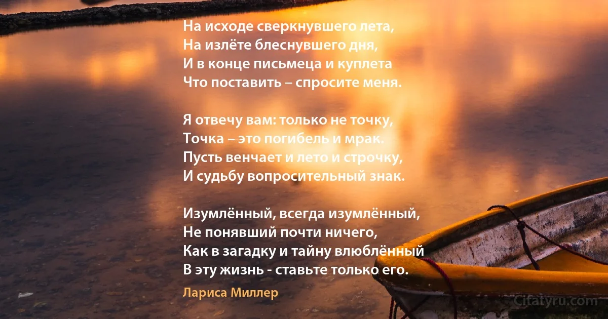 На исходе сверкнувшего лета,
На излёте блеснувшего дня,
И в конце письмеца и куплета
Что поставить – спросите меня.

Я отвечу вам: только не точку,
Точка – это погибель и мрак.
Пусть венчает и лето и строчку,
И судьбу вопросительный знак.

Изумлённый, всегда изумлённый,
Не понявший почти ничего,
Как в загадку и тайну влюблённый
В эту жизнь - ставьте только его. (Лариса Миллер)