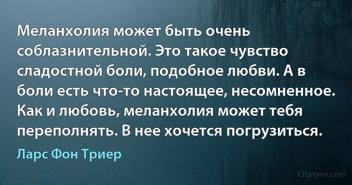 Меланхолия может быть очень соблазнительной. Это такое чувство сладостной боли, подобное любви. А в боли есть что-то настоящее, несомненное. Как и любовь, меланхолия может тебя переполнять. В нее хочется погрузиться. (Ларс Фон Триер)