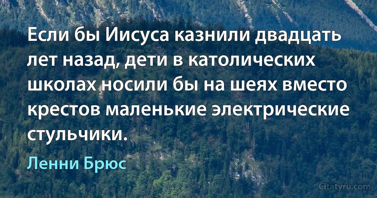 Если бы Иисуса казнили двадцать лет назад, дети в католических школах носили бы на шеях вместо крестов маленькие электрические стульчики. (Ленни Брюс)