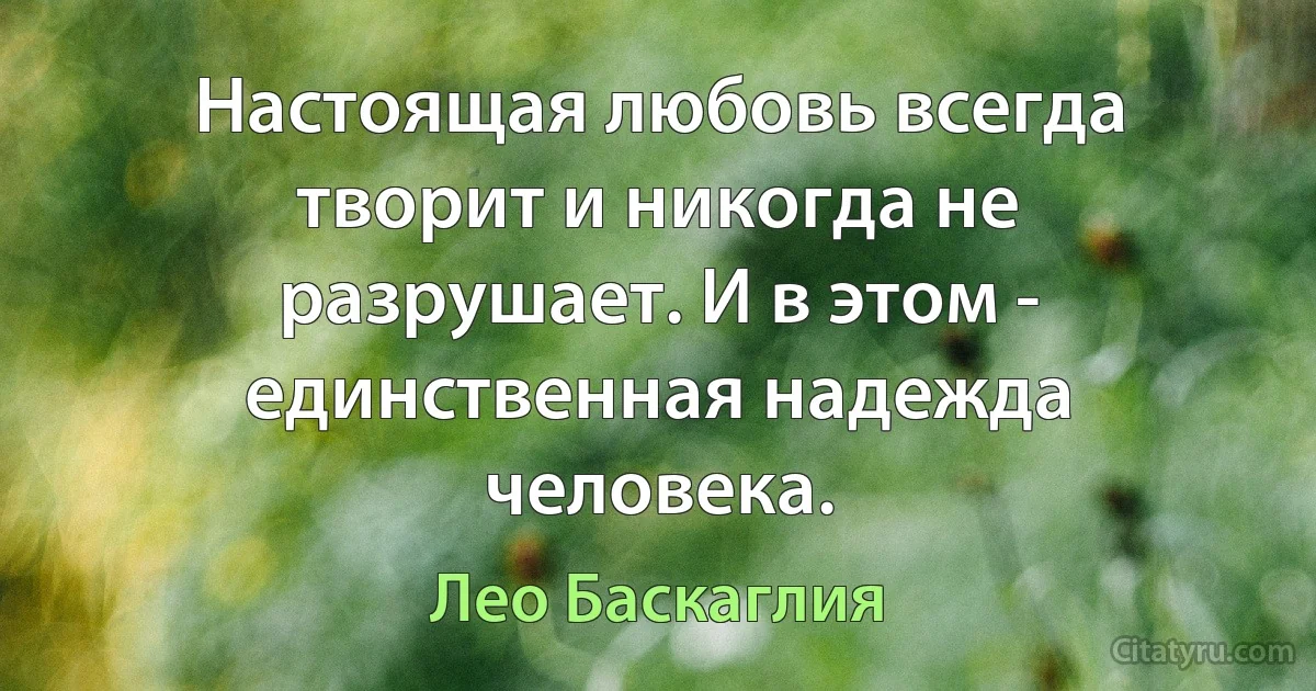 Настоящая любовь всегда творит и никогда не разрушает. И в этом - единственная надежда человека. (Лео Баскаглия)