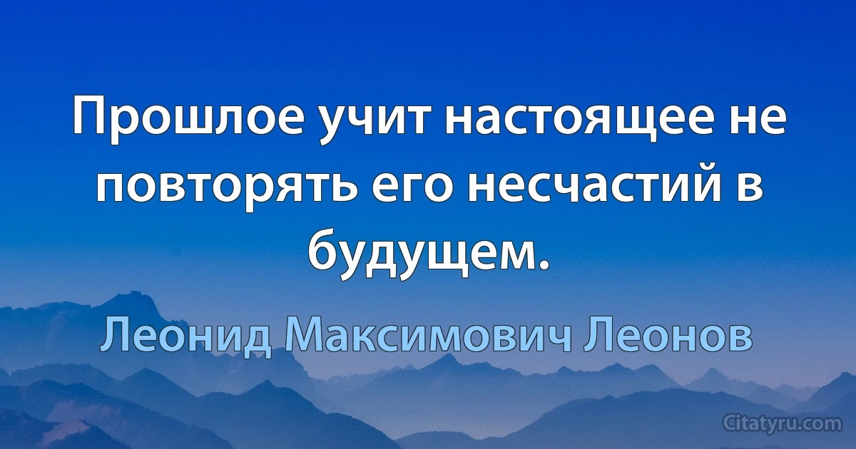 Прошлое учит настоящее не повторять его несчастий в будущем. (Леонид Максимович Леонов)