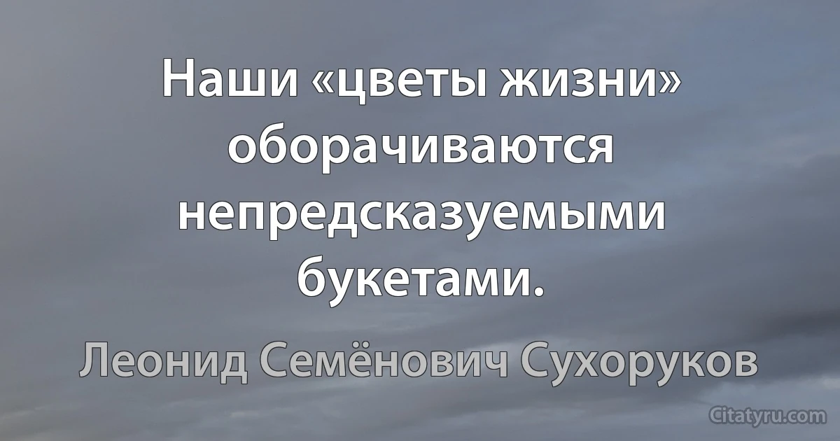 Наши «цветы жизни» оборачиваются непредсказуемыми букетами. (Леонид Семёнович Сухоруков)