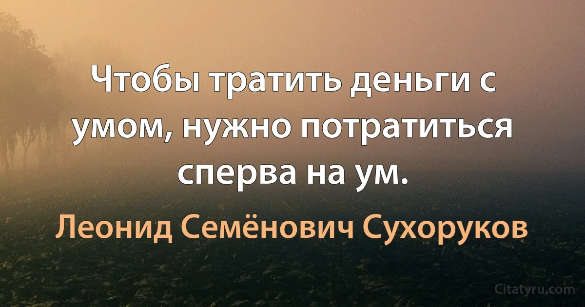 Чтобы тратить деньги с умом, нужно потратиться сперва на ум. (Леонид Семёнович Сухоруков)