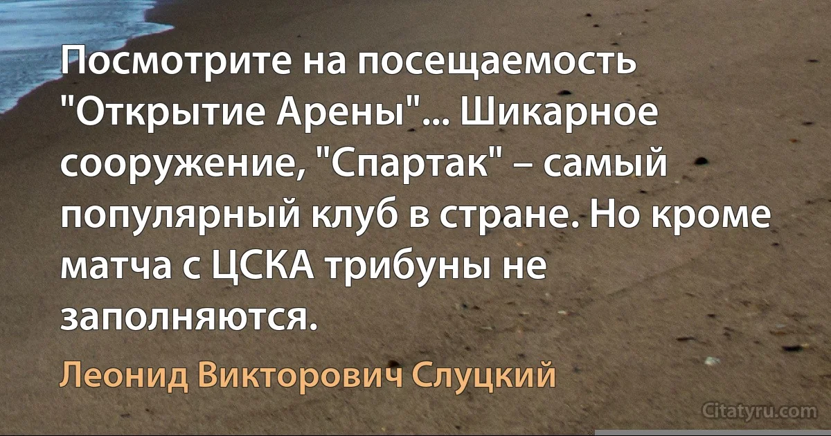 Посмотрите на посещаемость "Открытие Арены"... Шикарное сооружение, "Спартак" – самый популярный клуб в стране. Но кроме матча с ЦСКА трибуны не заполняются. (Леонид Викторович Слуцкий)