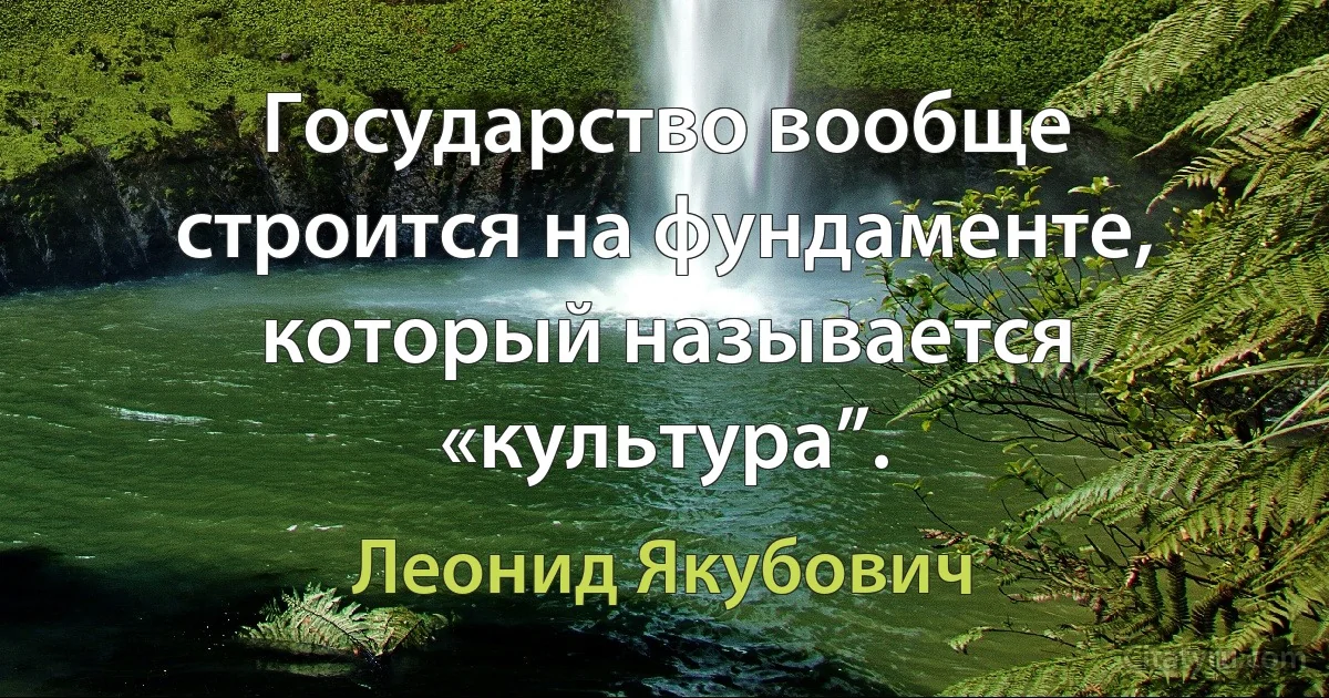 Государство вообще строится на фундаменте, который называется «культура”. (Леонид Якубович)