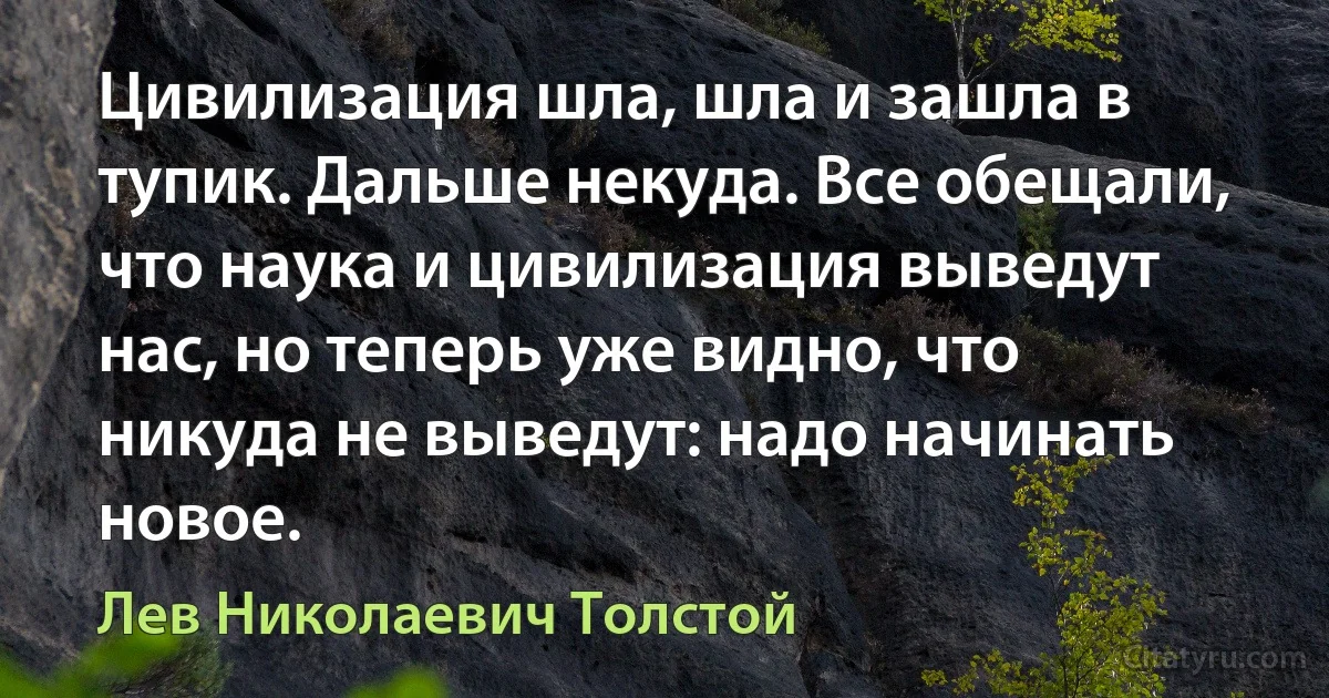 Цивилизация шла, шла и зашла в тупик. Дальше некуда. Все обещали, что наука и цивилизация выведут нас, но теперь уже видно, что никуда не выведут: надо начинать новое. (Лев Николаевич Толстой)