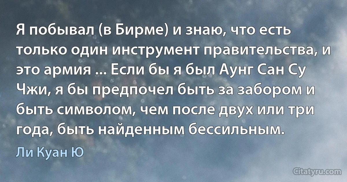 Я побывал (в Бирме) и знаю, что есть только один инструмент правительства, и это армия ... Если бы я был Аунг Сан Су Чжи, я бы предпочел быть за забором и быть символом, чем после двух или три года, быть найденным бессильным. (Ли Куан Ю)