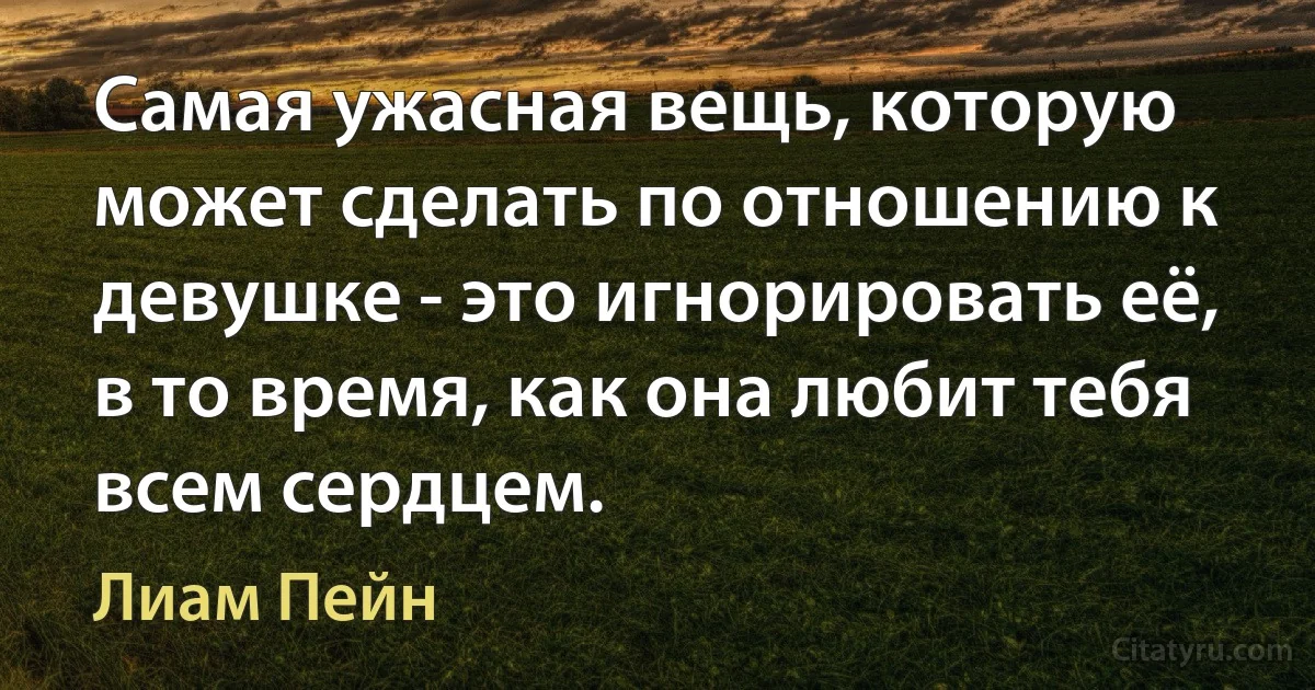 Самая ужасная вещь, которую может сделать по отношению к девушке - это игнорировать её, в то время, как она любит тебя всем сердцем. (Лиам Пейн)