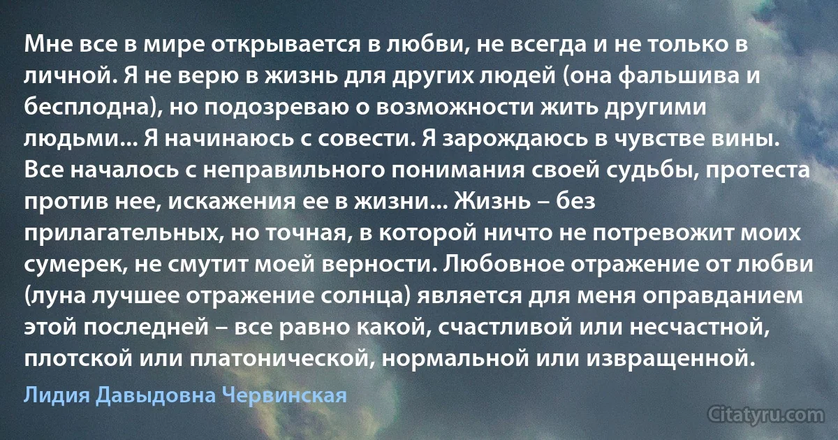 Мне все в мире открывается в любви, не всегда и не только в личной. Я не верю в жизнь для других людей (она фальшива и бесплодна), но подозреваю о возможности жить другими людьми... Я начинаюсь с совести. Я зарождаюсь в чувстве вины. Все началось с неправильного понимания своей судьбы, протеста против нее, искажения ее в жизни... Жизнь – без прилагательных, но точная, в которой ничто не потревожит моих сумерек, не смутит моей верности. Любовное отражение от любви (луна лучшее отражение солнца) является для меня оправданием этой последней – все равно какой, счастливой или несчастной, плотской или платонической, нормальной или извращенной. (Лидия Давыдовна Червинская)