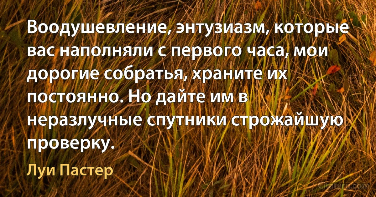 Воодушевление, энтузиазм, которые вас наполняли с первого часа, мои дорогие собратья, храните их постоянно. Но дайте им в неразлучные спутники строжайшую проверку. (Луи Пастер)