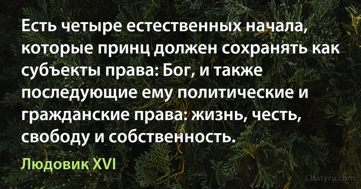 Есть четыре естественных начала, которые принц должен сохранять как субъекты права: Бог, и также последующие ему политические и гражданские права: жизнь, честь, свободу и собственность. (Людовик XVI)